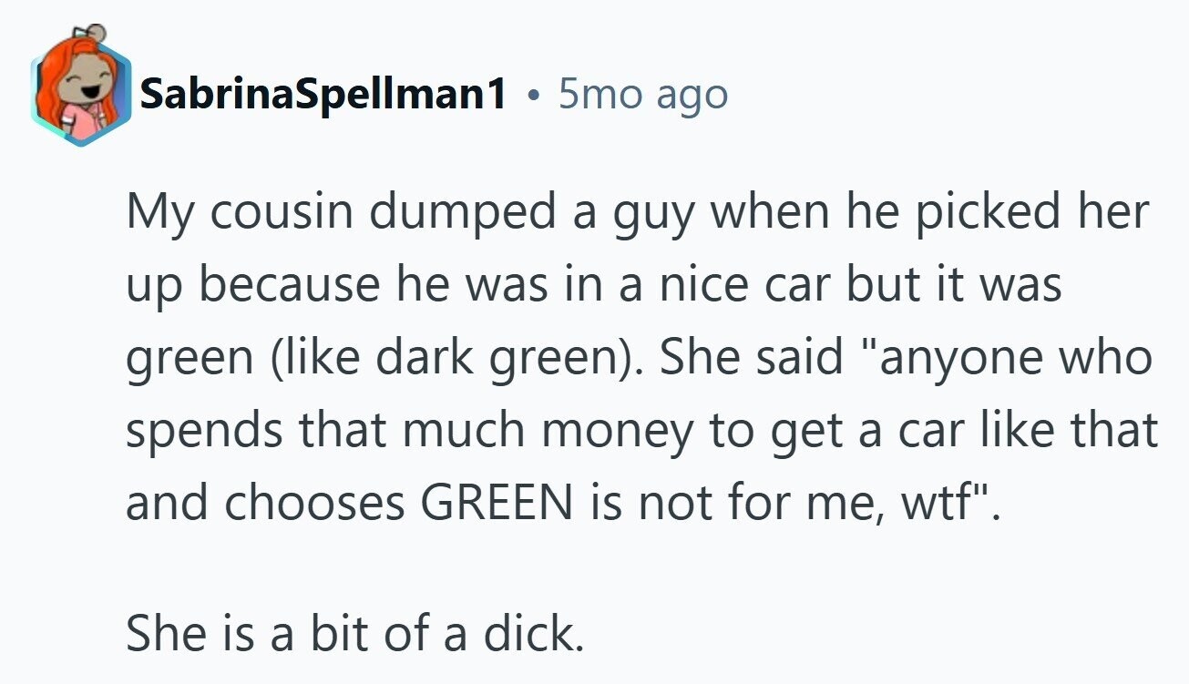 SabrinaSpellman1 ® 5mo ago My cousin dumped a guy when he picked her up because he was in a nice car but it was green (like dark green). She said anyone who spends that much money to get a car like that and chooses GREEN is not for me, wtf. She is a bit of a dick. 