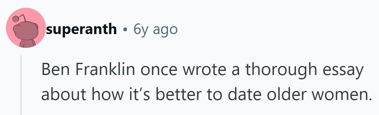 superanth . 6y ago Ben Franklin once wrote a thorough essay about how it's better to date older women. 