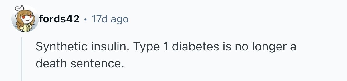 fords42 . . 17d ago Synthetic insulin. Type 1 diabetes is no longer a death sentence.