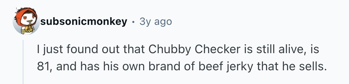 subsonicmonkey . 3y ago I just found out that Chubby Checker is still alive, is 81, and has his own brand of beef jerky that he sells.