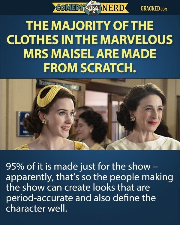 COMEDY NERD CRACKED.COM THE MAJORITY OF THE CLOTHES IN THE MARVELOUS MRS MAISEL ARE MADE FROM SCRATCH. TELEP for PBS 95% of it is made just for the show - apparently, that's so the people making the show can create looks that are period-accurate and also define the character well.