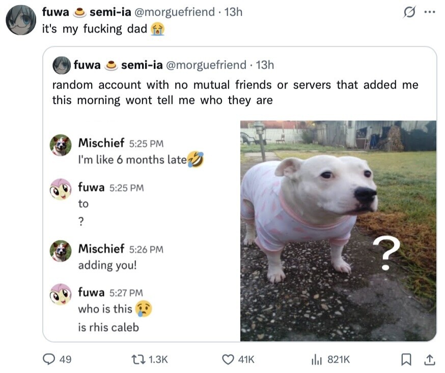 fuwa semi-ia @morguefriend 13h ... it's my fucking dad fuwa semi-ia @morguefriend 13h random account with no mutual friends or servers that added me this morning wont tell me who they are Mischief 5:25 PM I'm like 6 months late fuwa 5:25 PM to ? Mischief 5:26 PM ? adding you! fuwa 5:27 PM who is this is rhis caleb 49 1.3K 41K 821K 