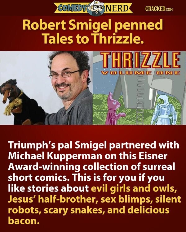 COMEDY NERD CRACKED.COM Robert Smigel penned Tales to Thrizzle. THRIZZLE VOLUME ONE Triumph's pal Smigel partnered with Michael Kupperman on this Eisner Award-winning collection of surreal short comics. This is for you if you like stories about evil girls and owls, Jesus' half-brother, sex blimps, silent robots, scary snakes, and delicious bacon.