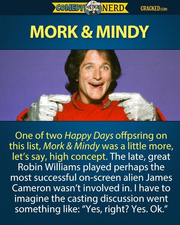 COMEDY NERD CRACKED.COM MORK & &MINDY One of two Happy Days offpsring on this list, Mork & Mindy was a little more, let's say, high concept. The late, great Robin Williams played perhaps the most successful on-screen alien James Cameron wasn't involved in. I have to imagine the casting discussion went something like: Yes, right? Yes. Ok. 