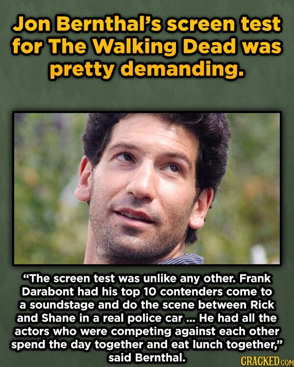 Jon Bernthal's screen test for The Walking Dead was pretty demanding. The screen test was unlike any other. Frank Darabont had his top 10 contenders come to a soundstage and do the scene between Rick and Shane in a real police car ... Не had all the actors who were competing against each other spend the day together and eat lunch together, said Bernthal. CRACKED.COM
