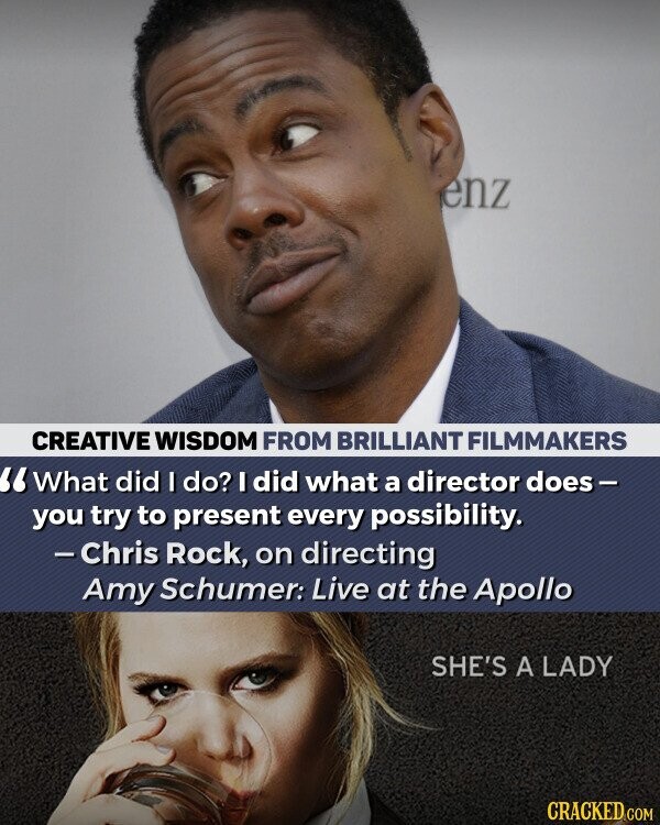 enz CREATIVE WISDOM FROM BRILLIANT FILMMAKERS What did I do? I did what a director does- you try to present every possibility. - Chris Rock, on directing Amy Schumer: Live at the Apollo SHE'S A LADY CRACKED.COM