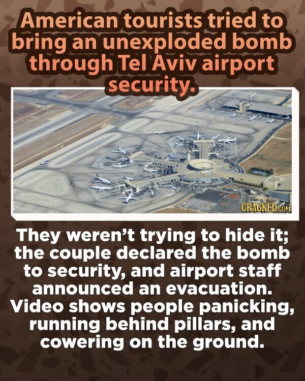 American tourists tried to bring an unexploded bomb through Tel Aviv airport security. CRACKED COM They weren't trying to hide it; the couple declared the bomb to security, and airport staff announced an evacuation. Video shows people panicking, running behind pillars, and cowering on the ground.