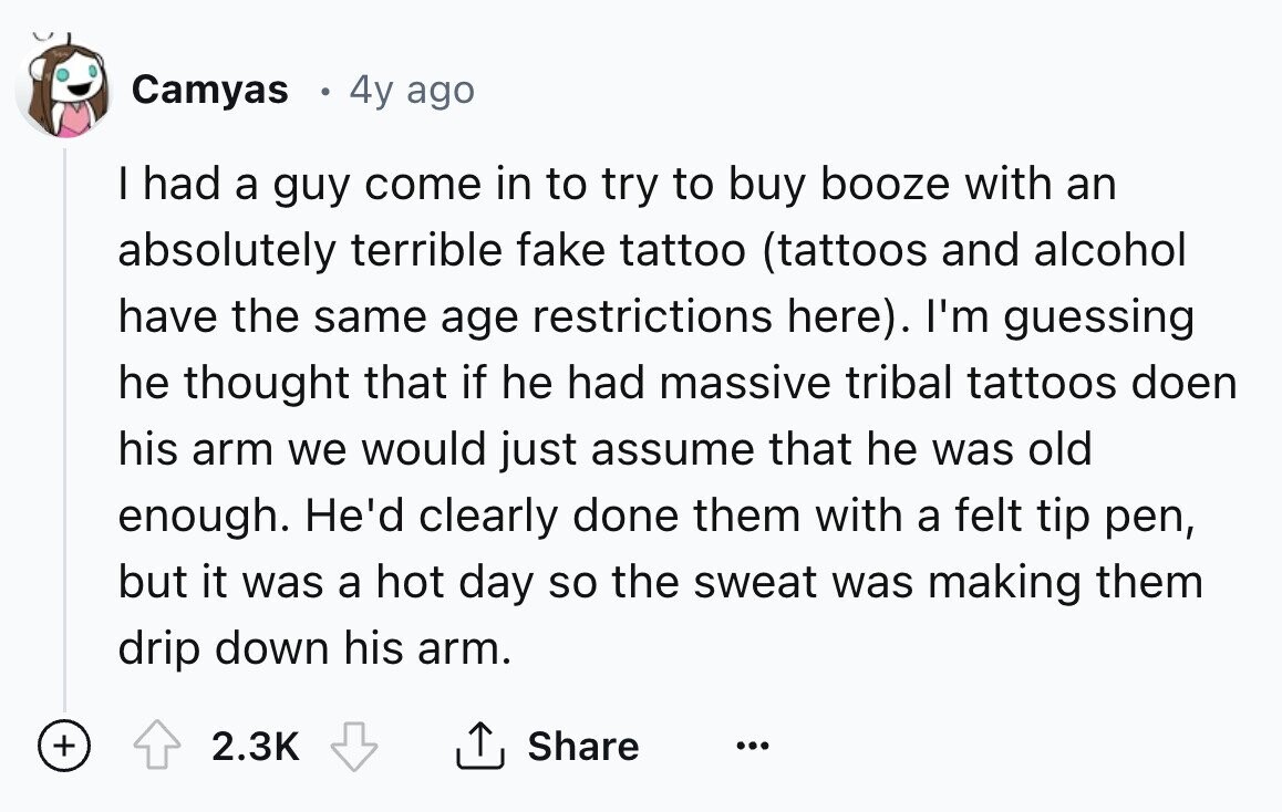 Camyas 4y ago I had a guy come in to try to buy booze with an absolutely terrible fake tattoo (tattoos and alcohol have the same age restrictions here). I'm guessing he thought that if he had massive tribal tattoos doen his arm we would just assume that he was old enough. He'd clearly done them with a felt tip pen, but it was a hot day so the sweat was making them drip down his arm. + 2.3K Share ... 