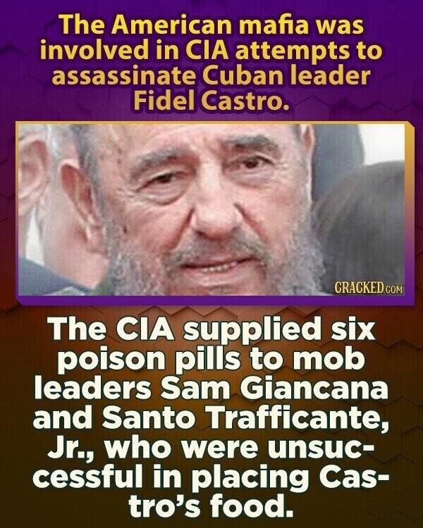The American mafia was involved in CIA attempts to assassinate Cuban leader Fidel Castro. CRACKED.COM The CIA supplied six poison pills to mob leaders Sam Giancana and Santo Trafficante, Jr., who were unsuc- cessful in placing Cas- tro's food.