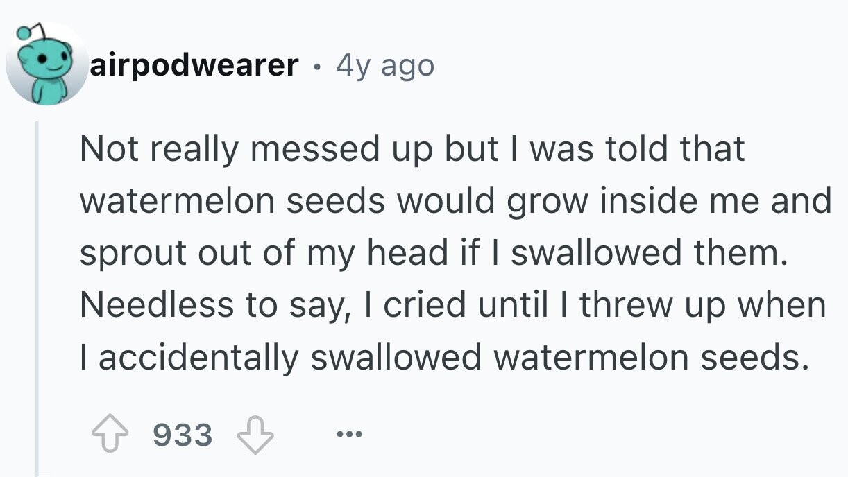 airpodwearer . . 4y ago Not really messed up but I was told that watermelon seeds would grow inside me and sprout out of my head if I swallowed them. Needless to say, I cried until I threw up when I accidentally swallowed watermelon seeds. 933 ...