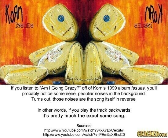 Кояп NRON iSsues Interest If you listen to Am I Going Crazy? off of Korn's 1999 album Issues, you'll probably notice some eerie, peculiar noises in the background. Turns out, those noises are the song itself in reverse. In other words, if you play the track backwards it's pretty much the exact same song. Sources: http://www.youtube.com/watch?v=xX7BxCecutw GRAGKED.COM http://www.youtube.com/atch?v=PEm5sXBhsCo