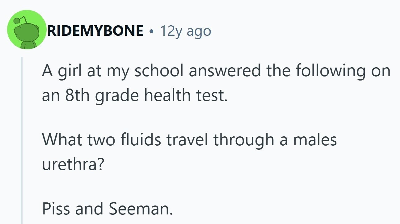 RIDEMYBONE 0 12y ago A girl at my school answered the following on an 8th grade health test. What two fluids travel through a males urethra? Piss and Seeman.