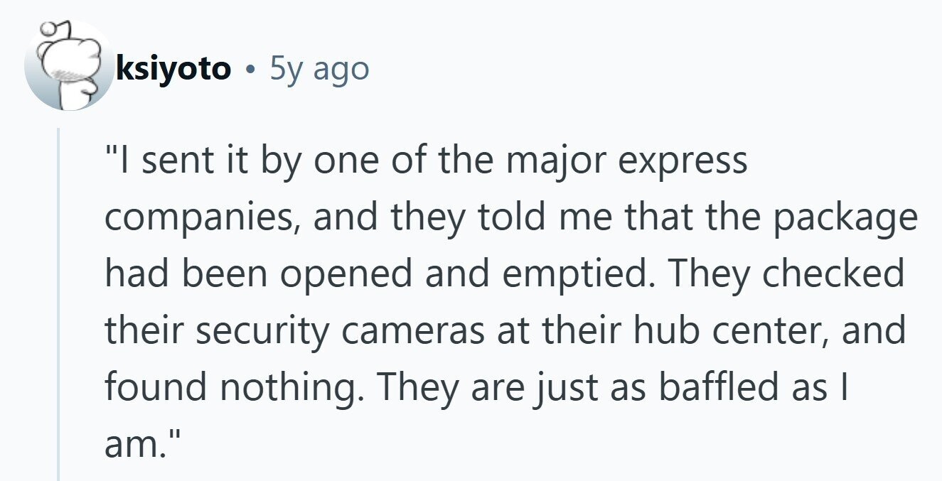 ksiyoto . 5y ago I sent it by one of the major express companies, and they told me that the package had been opened and emptied. They checked their security cameras at their hub center, and found nothing. They are just as baffled as I am. 