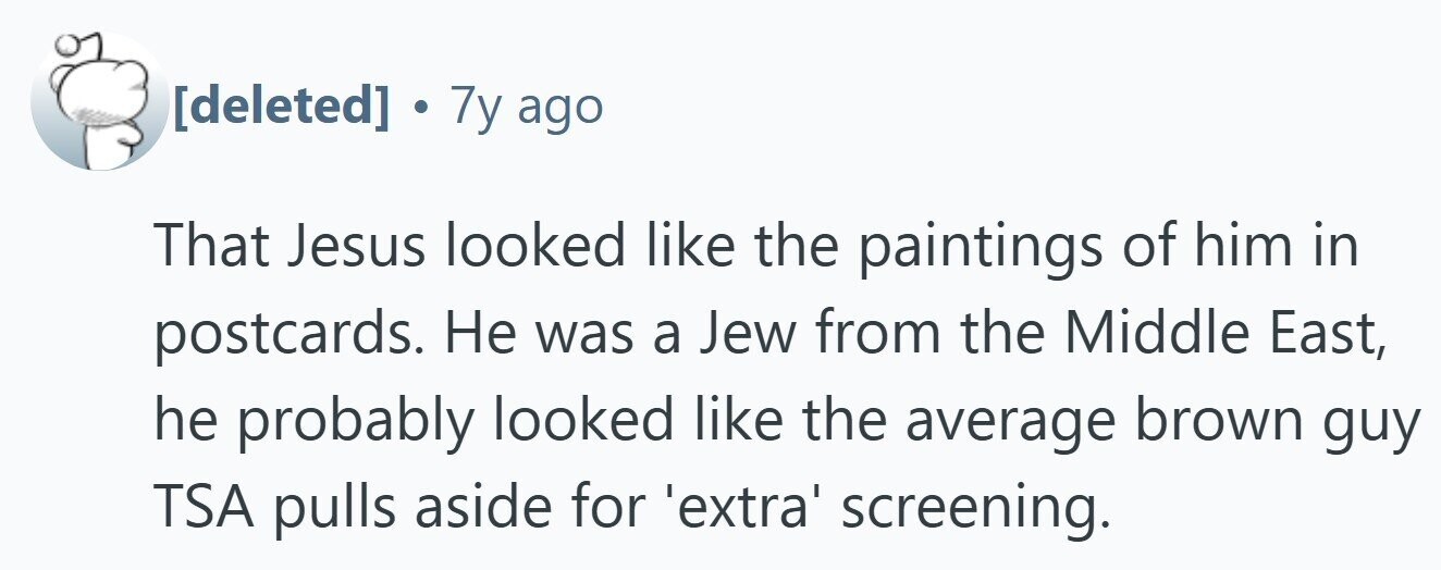 . 7y ago That Jesus looked like the paintings of him in postcards. Не was a Jew from the Middle East, he probably looked like the average brown guy TSA pulls aside for 'extra' screening.