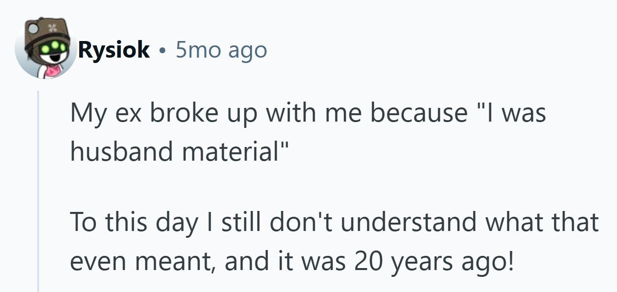Rysiok . 5mo ago My ex broke up with me because I was husband material To this day I still don't understand what that even meant, and it was 20 years ago! 