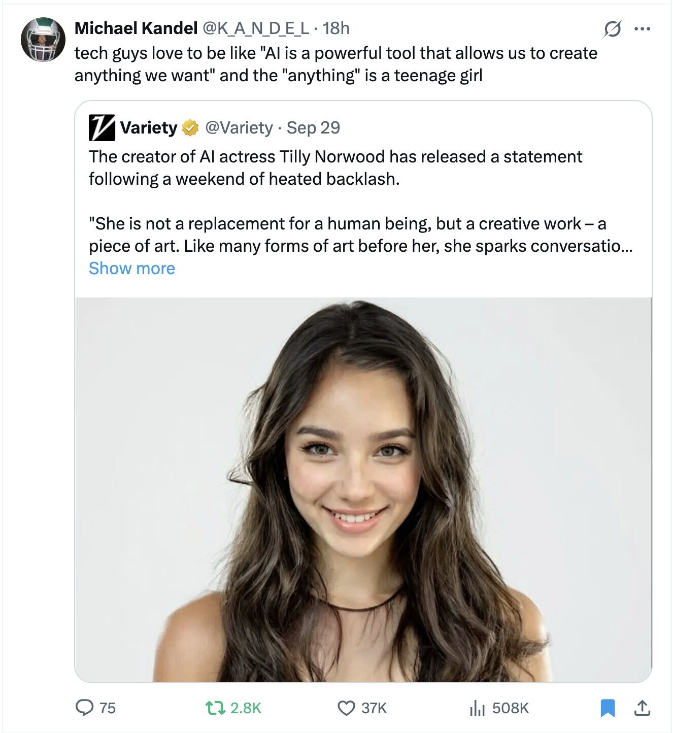 Michael Kandel @K_A_N_D_E_L 18h S ... tech guys love to be like AI is a powerful tool that allows us to create anything we want and the anything is a teenage girl V Variety @Variety . Sep 29 The creator of Al actress Tilly Norwood has released a statement following a weekend of heated backlash. She is not a replacement for a human being, but a creative work-a piece of art. Like many forms of art before her, she sparks conversatio... Show more 75 2.8K 37K 508K 