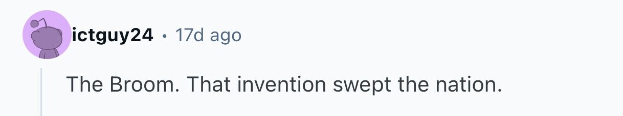 ictguy24 . 17d ago The Broom. That invention swept the nation.