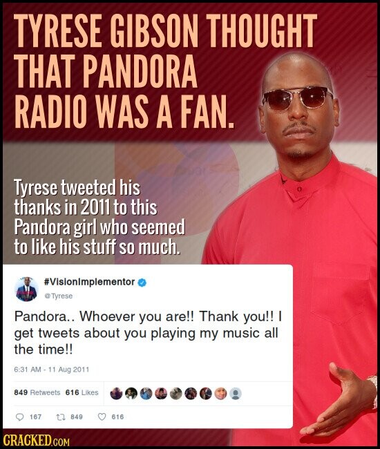 TYRESE GIBSON THOUGHT THAT PANDORA RADIO WAS A FAN. Tyrese tweeted his thanks in 2011 to this Pandora girl who seemed to like his stuff so much. #VisionImplementor @Tyrese Pandora.. Whoever you are!! Thank you!! I get tweets about you playing my music all the time!! 6:31 AM - 11 Aug 2011 849 Retweets 616 Likes 167 849 616 CRACKED.COM