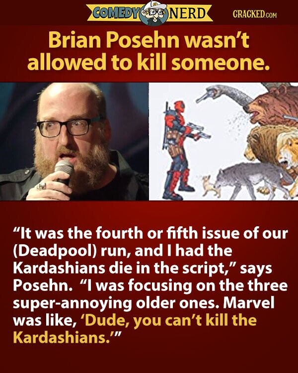 COMEDY NERD CRACKED.COM Brian Posehn wasn't allowed to kill someone. It was the fourth or fifth issue of our (Deadpool) run, and I had the Kardashians die in the script, says Posehn. I was focusing on the three super-annoying older ones. Marvel was like, 'Dude, you can't kill the Kardashians.