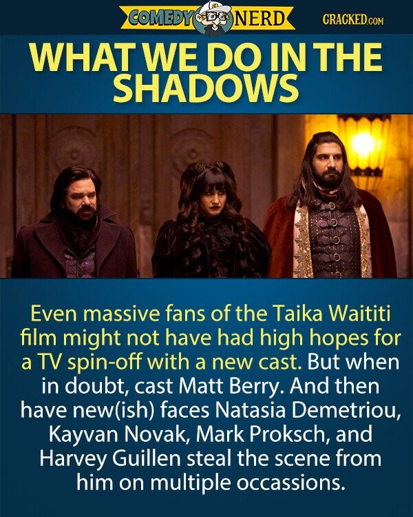 COMEDY NERD CRACKED.COM WHAT WE DO IN THE SHADOWS Even massive fans of the Taika Waititi film might not have had high hopes for a TV spin-off with a new cast. But when in doubt, cast Matt Berry. And then have new(ish) faces Natasia Demetriou, Kayvan Novak, Mark Proksch, and Harvey Guillen steal the scene from him on multiple occassions. 