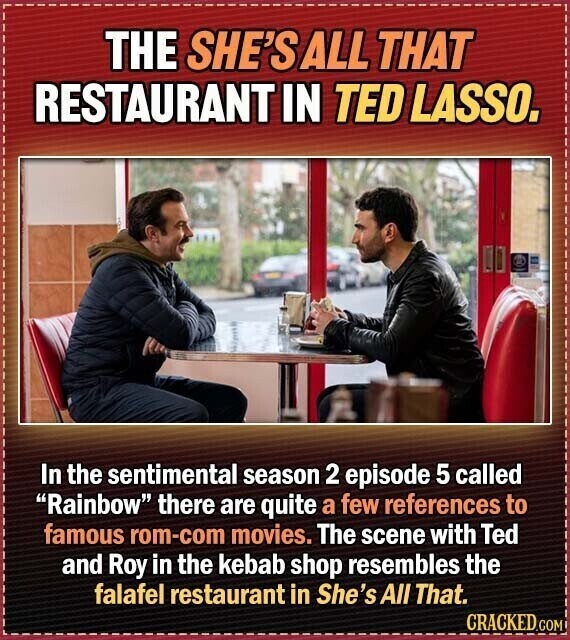 THE SHE'S ALL THAT RESTAURANT IN TED LASSO. In the sentimental season 2 episode 5 called Rainbow there are quite a few references to famous rom-com movies. The scene with Ted and Roy in the kebab shop resembles the falafel restaurant in She's All That. CRACKED.COM