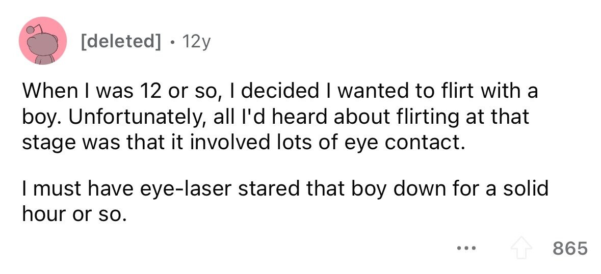 . 12y When I was 12 or so, I decided I wanted to flirt with a boy. Unfortunately, all I'd heard about flirting at that stage was that it involved lots of eye contact. I must have eye-laser stared that boy down for a solid hour or so. ... 865