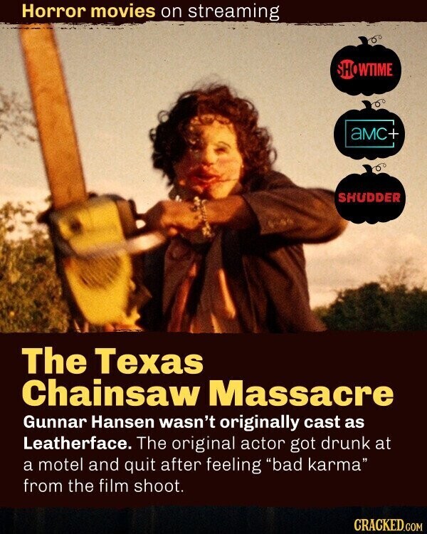 Horror movies on streaming SHOWTIME aMC+ SHUDDER The Texas Chainsaw Massacre Gunnar Hansen wasn't originally cast as Leatherface. The original actor got drunk at a motel and quit after feeling bad karma from the film shoot. CRACKED.COM