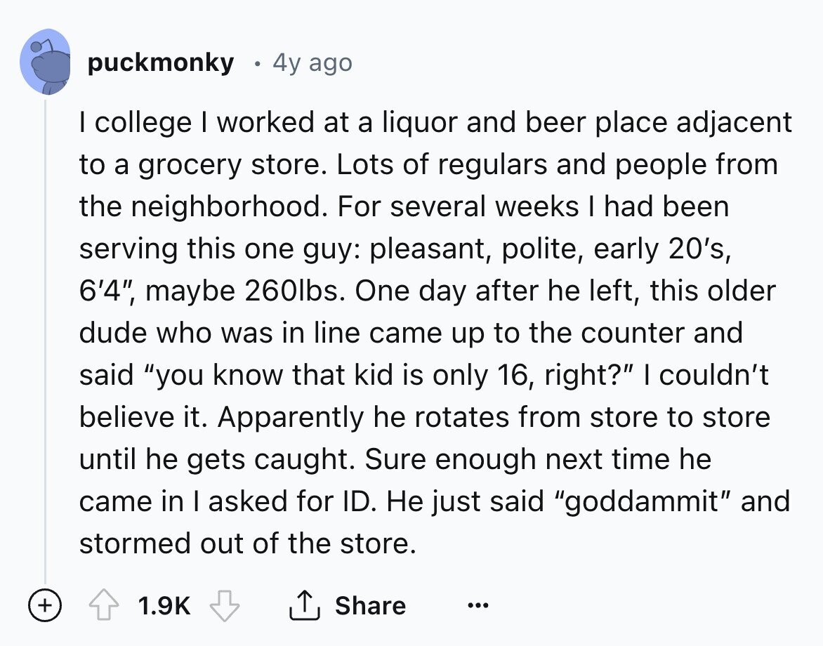 puckmonky 4y ago I college I worked at a liquor and beer place adjacent to a grocery store. Lots of regulars and people from the neighborhood. For several weeks I had been serving this one guy: pleasant, polite, early 20's, 6'4, maybe 260lbs. One day after he left, this older dude who was in line came up to the counter and said you know that kid is only 16, right? I couldn't believe it. Apparently he rotates from store to store until he gets caught. Sure enough next time he came in I asked for ID. Не just said goddammit 
