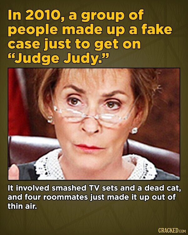 In 2010, a group of people made up a fake case just to get on Judge Judy. It involved smashed TV sets and a dead cat, and four roommates just made it up out of thin air. CRACKED.COM