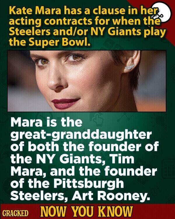 Kate Mara has a clause in her acting contracts for when the Steelers and/or NY Giants play the Super Bowl. Mara is the great-granddaughter of both the founder of the NY Giants, Tim Mara, and the founder of the Pittsburgh Steelers, Art Rooney. CRACKED NOW YOU KNOW