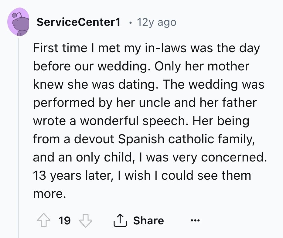 ServiceCenter1 12y ago First time I met my in-laws was the day before our wedding. Only her mother knew she was dating. The wedding was performed by her uncle and her father wrote a wonderful speech. Her being from a devout Spanish catholic family, and an only child, I was very concerned. 13 years later, I wish I could see them more. 19 Share ...