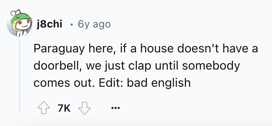 j8chi . 6y ago Paraguay here, if a house doesn't have a doorbell, we just clap until somebody comes out. Edit: bad english 7K ... 