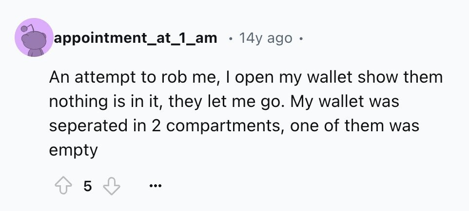 appointment_at_1_am 14y ago An attempt to rob me, I open my wallet show them nothing is in it, they let me go. My wallet was seperated in 2 compartments, one of them was empty 5 ...