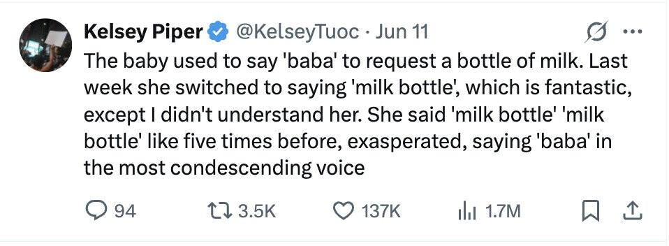 Kelsey Piper @KelseyTuoc Jun 11 ... The baby used to say baba to request a bottle of milk. Last week she switched to saying 'milk bottle', which is fantastic, except I didn't understand her. She said 'milk bottle' 'milk bottle' like five times before, exasperated, saying 'baba' in the most condescending voice 94 3.5K 137K 1.7M