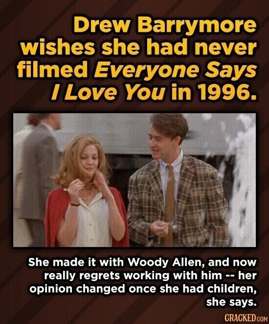 Drew Barrymore wishes she had never filmed Everyone Says / Love You in 1996. She made it with Woody Allen, and now really regrets working with him - h her opinion changed once she had children, she says. CRACKED.COM