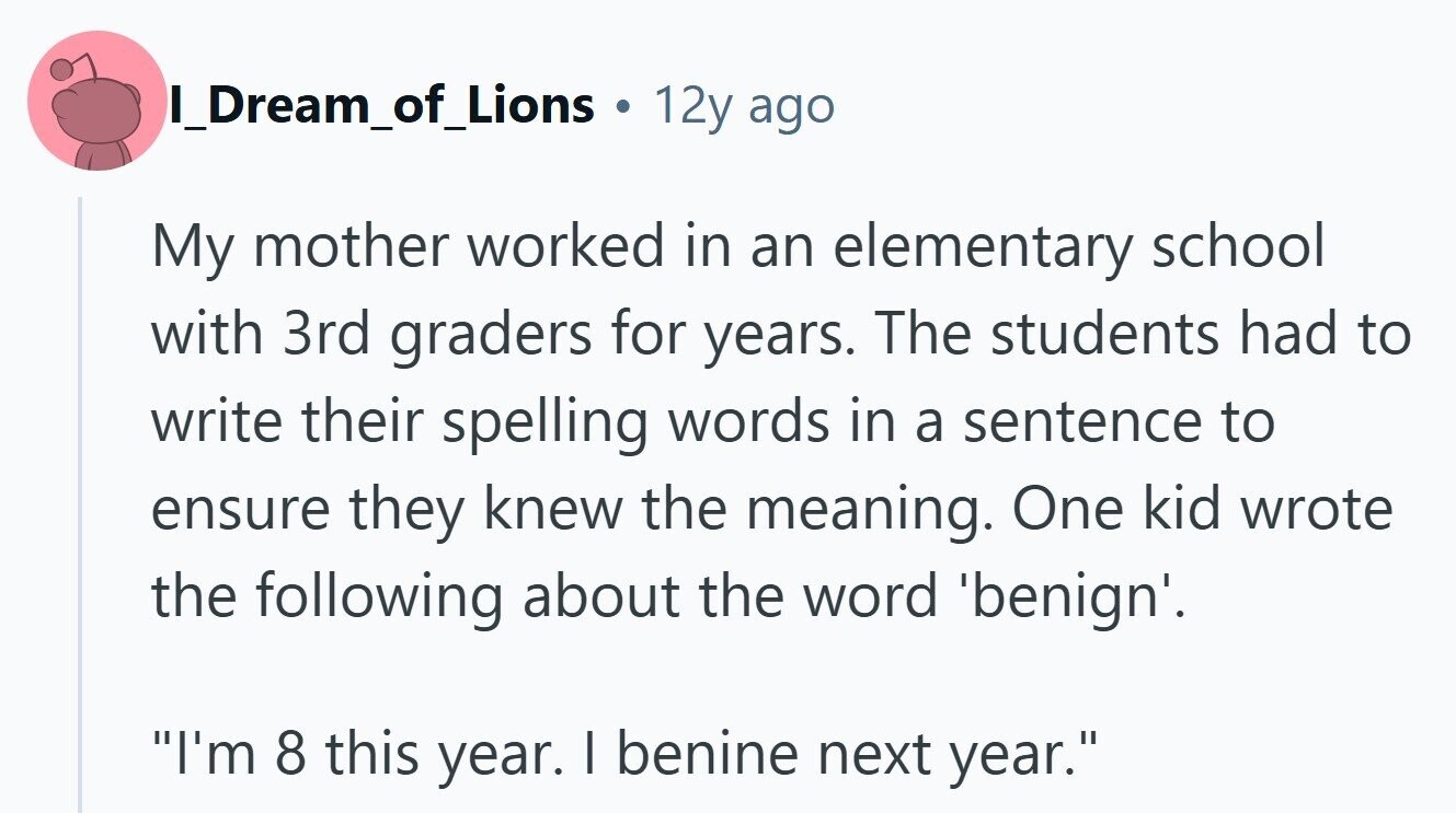 I_Dream_of_Lions ® 12y ago My mother worked in an elementary school with 3rd graders for years. The students had to write their spelling words in a sentence to ensure they knew the meaning. One kid wrote the following about the word 'benign'. I'm 8 this year. I benine next year.