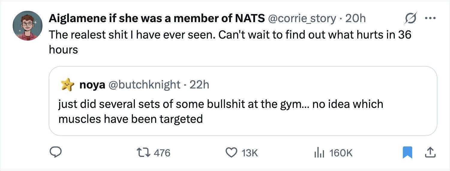 Aiglamene if she was a member of NATS @corrie_story . 20h ... The realest shit I have ever seen. Can't wait to find out what hurts in 36 hours noya @butchknight . 22h just did several sets of some bullshit at the gym... no idea which muscles have been targeted 476 13K 160K