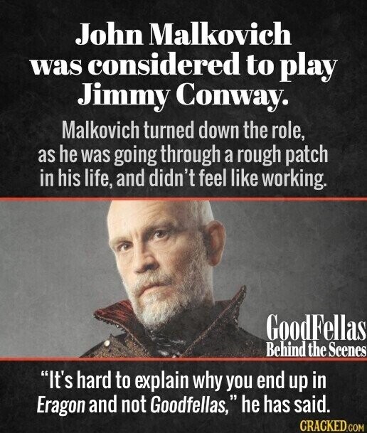 John Malkovich was considered to play Jimmy Conway. Malkovich turned down the role, as he was going through a rough patch in his life, and didn't feel like working. GoodFellas Behind the Scenes It's hard to explain why you end up in Eragon and not Goodfellas, he has said. CRACKED.COM