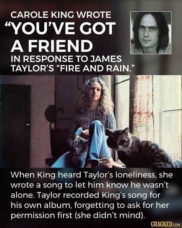 CAROLE KING WROTE YOU'VE GOT A FRIEND IN RESPONSE TO JAMES TAYLOR'S FIRE AND RAIN. When King heard Taylor's loneliness, she wrote a song to let him know he wasn't alone. Taylor recorded King's song for his own album, forgetting to ask for her permission first (she didn't mind). CRACKED.COM