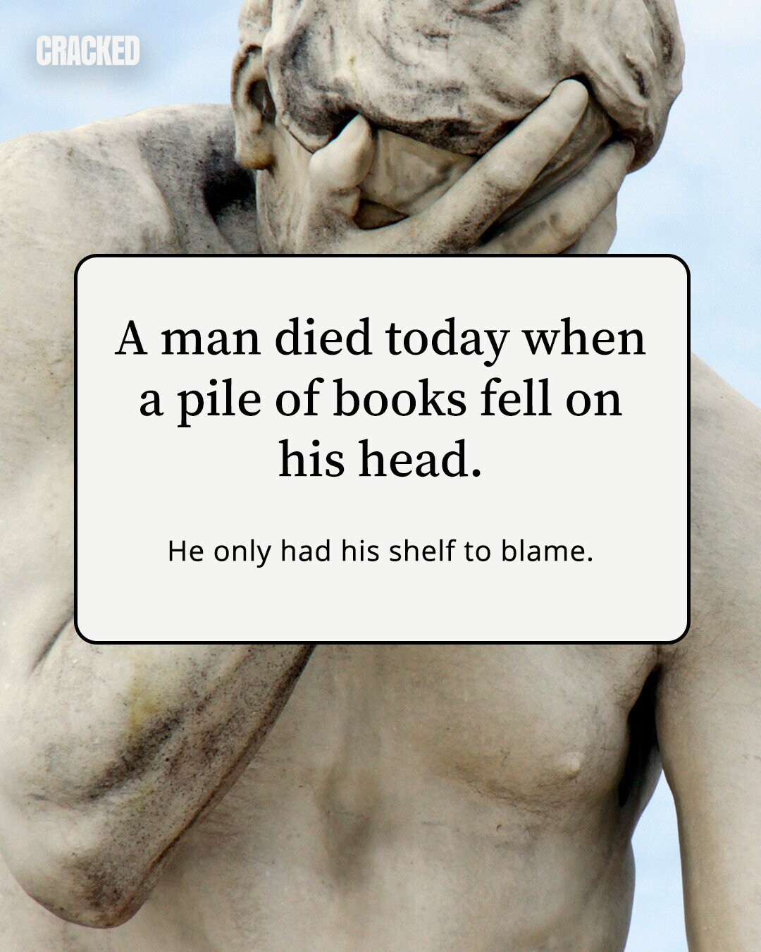 CRACKED A man died today when a pile of books fell on his head. Не only had his shelf to blame. 