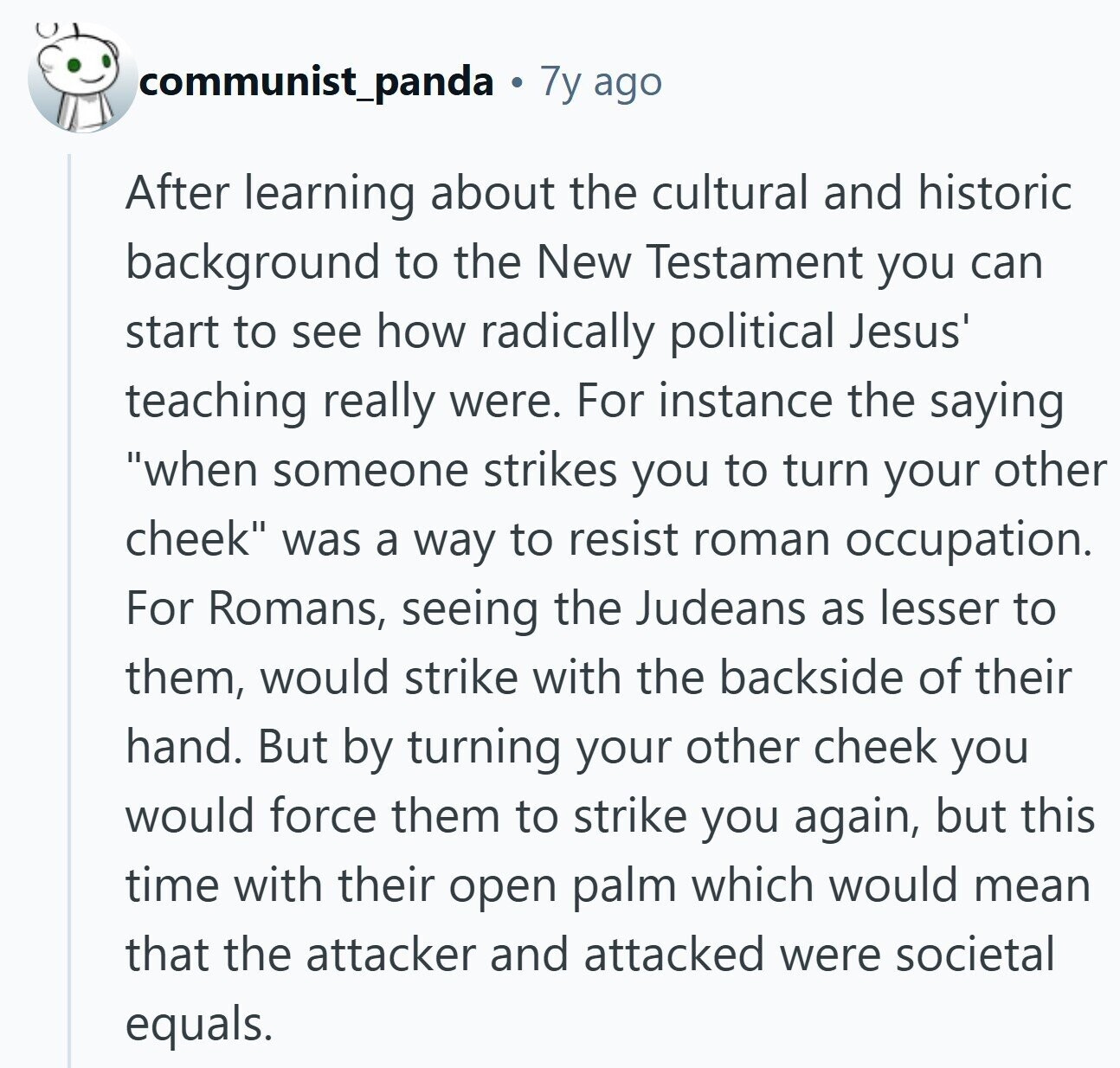 communist_panda 7y ago After learning about the cultural and historic background to the New Testament you can start to see how radically political Jesus' teaching really were. For instance the saying when someone strikes you to turn your other cheek was a way to resist roman occupation. For Romans, seeing the Judeans as lesser to them, would strike with the backside of their hand. But by turning your other cheek you would force them to strike you again, but this time with their open palm which would mean that the attacker and attacked were societal equals.