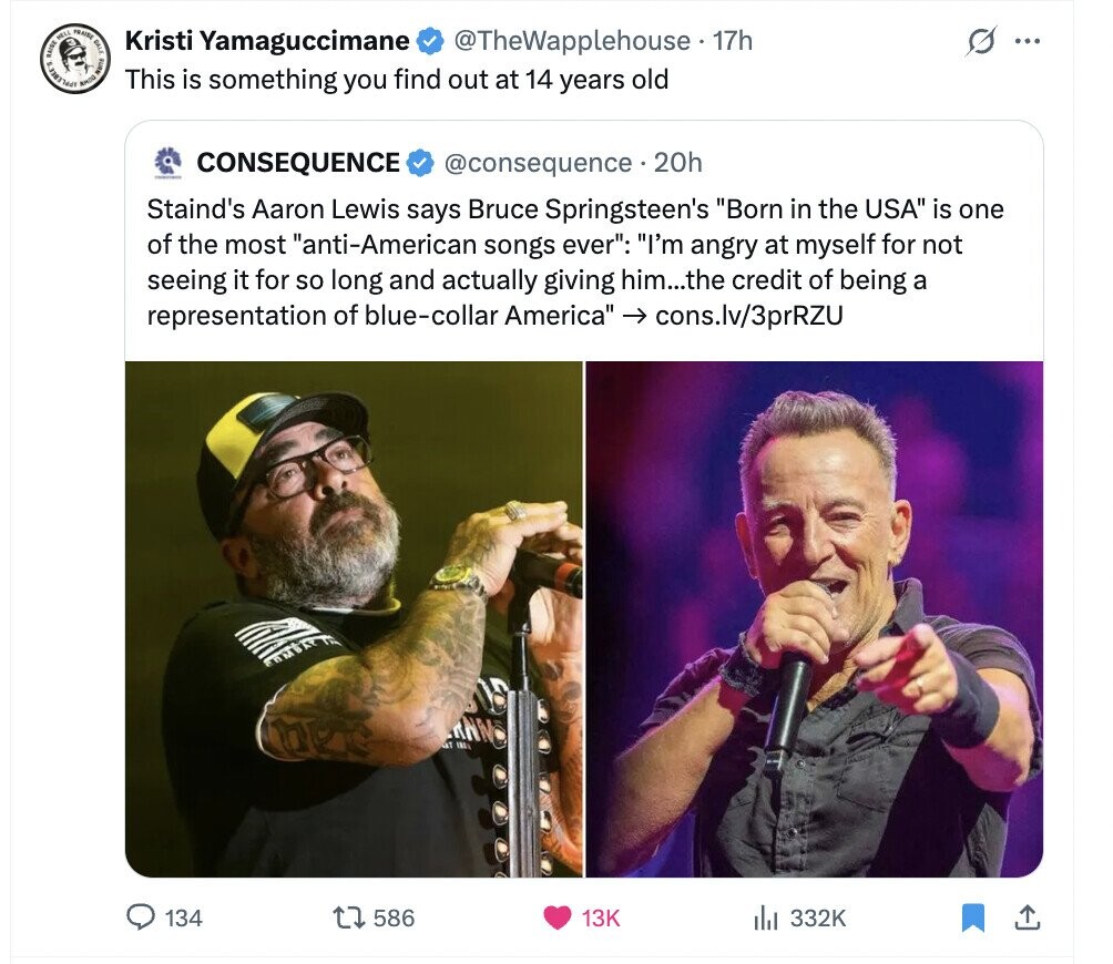 CHINE HELL TRAISE AMOUR DALE I s Kristi Yamaguccimane @TheWapplehouse 17h ... This is something you find out at 14 years old CONSEQUENCE @consequence•2 20h Staind's Aaron Lewis says Bruce Springsteen's Born in the USA is one of the most anti-American songs ever: I'm angry at myself for not seeing it for so long and actually giving him...the credit of being a representation of blue-collar America -> cons.lv/3prRZU RNMS 134 586 13K 332K 