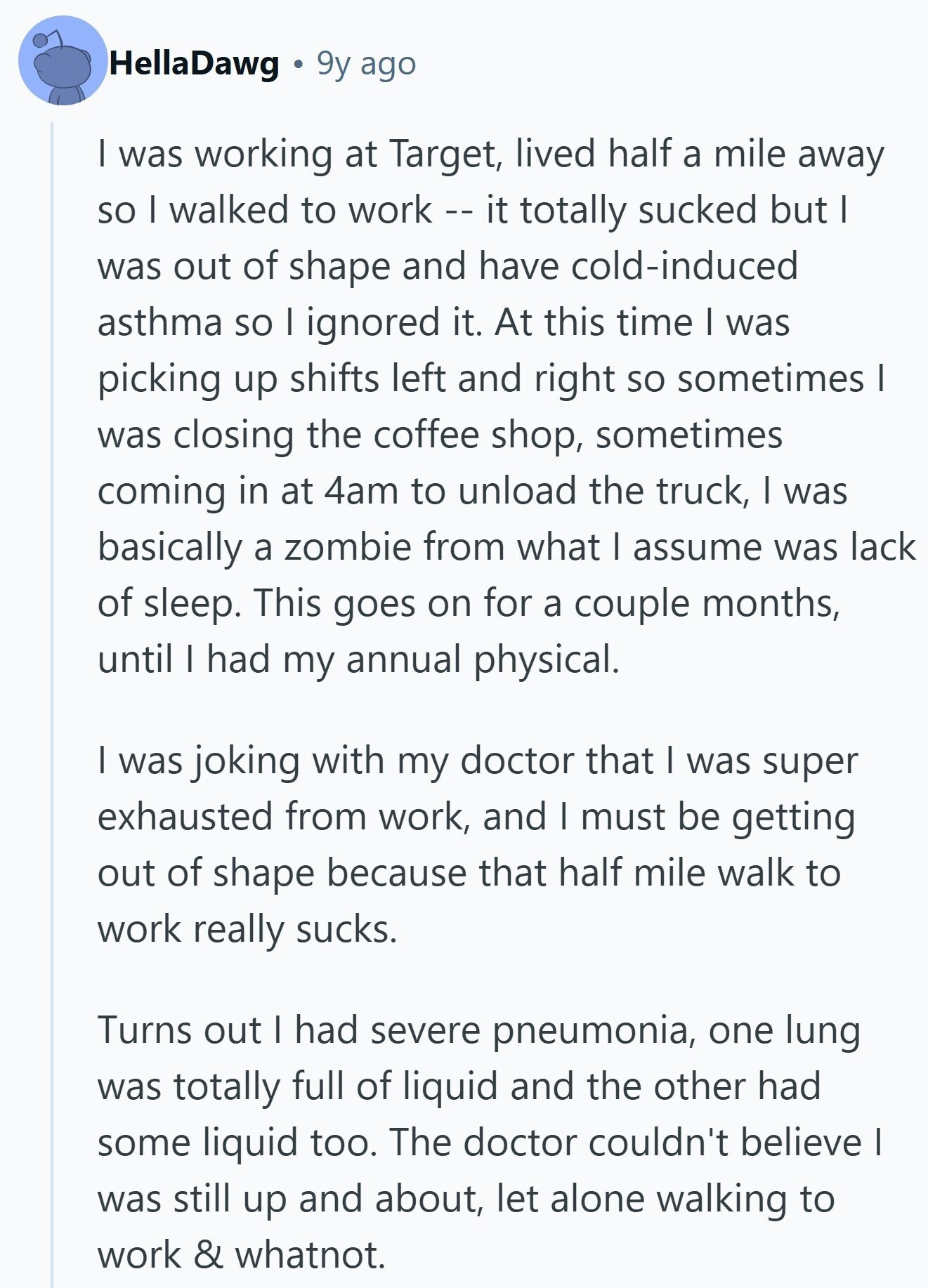 HellaDawg 9y ago I was working at Target, lived half a mile away so I walked to work -- it totally sucked but I was out of shape and have cold-induced asthma so I ignored it. At this time I was picking up shifts left and right so sometimes I was closing the coffee shop, sometimes coming in at 4am to unload the truck, I was basically a zombie from what I assume was lack of sleep. This goes on for a couple months, until I had my annual physical. I was joking with my doctor that I was super exhausted 