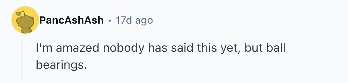 PancAshAsh . . 17d ago I'm amazed nobody has said this yet, but ball bearings.