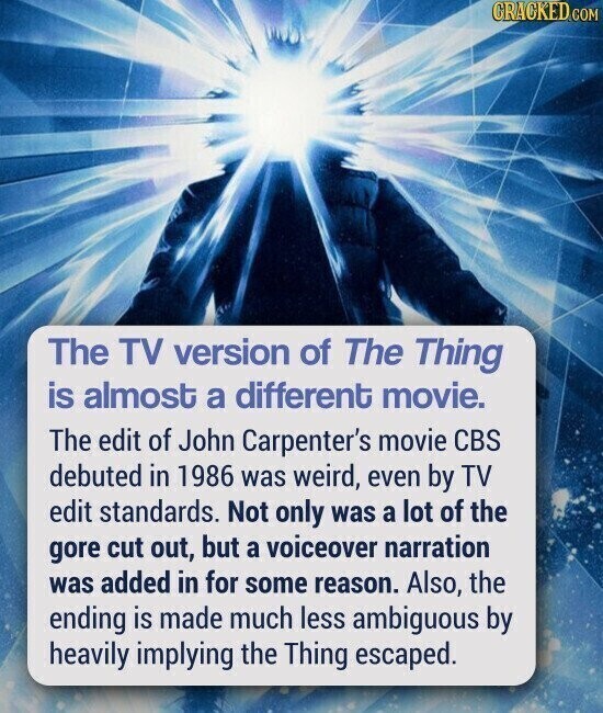 CRACKED.COM The TV version of The Thing is almost a different movie. The edit of John Carpenter's movie CBS debuted in 1986 was weird, even by TV edit standards. Not only was a lot of the gore cut out, but a voiceover narration was added in for some reason. Also, the ending is made much less ambiguous by heavily implying the Thing escaped.