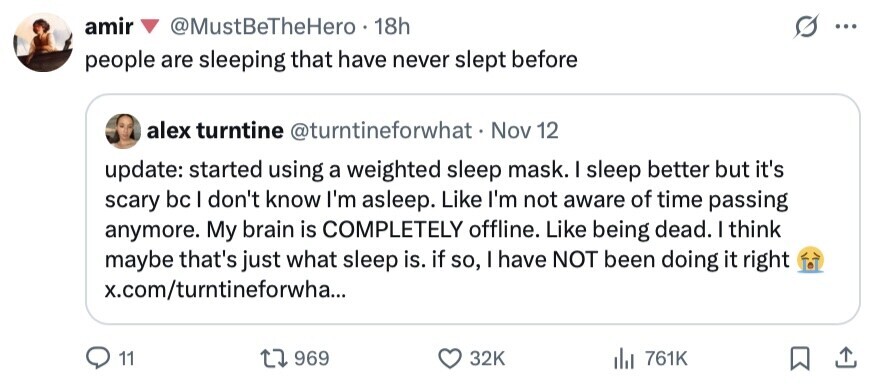 amir @MustBeTheHero 18h ... people are sleeping that have never slept before alex turntine @turntineforwhat Nov 12 update: started using a weighted sleep mask. I sleep better but it's scary bc I don't know I'm asleep. Like I'm not aware of time passing anymore. My brain is COMPLETELY offline. Like being dead. I think maybe that's just what sleep is. if so, I have NOT been doing it right x.com/turntineforwha... 11 969 32K 761K 