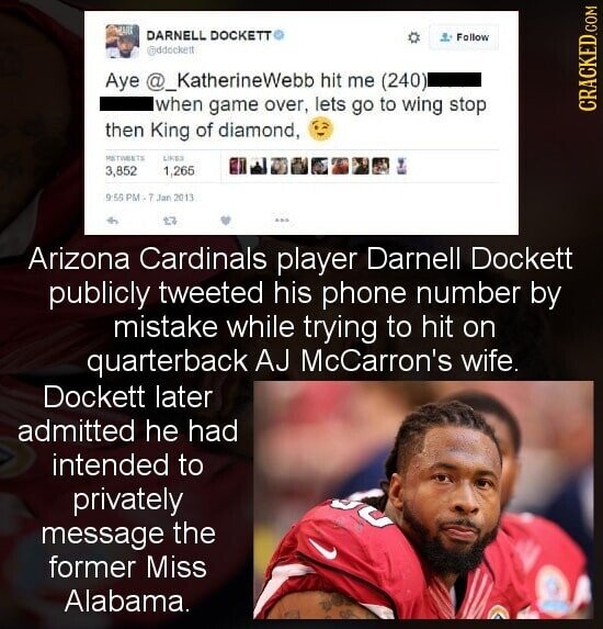 MAIS DARNELL DOCKETT Follow @ddockett Aye @_KatherineWebb hit me (240) when game over, lets go to wing stop CRACKED.COM then King of diamond, на TIMERTS LIKES 3,852 1,265 9:55 PM - 7 Jan 2013 27 Arizona Cardinals player Darnell Dockett publicly tweeted his phone number by mistake while trying to hit on quarterback AJ McCarron's wife. Dockett later admitted he had intended to privately message the former Miss Alabama.