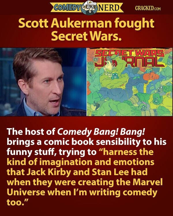 COMEDY NERD CRACKED.COM Scott Aukerman fought Secret Wars. SECRET WARS J RNAL The host of Comedy Bang! Bang! brings a comic book sensibility to his funny stuff, trying to harness the kind of imagination and emotions that Jack Kirby and Stan Lee had when they were creating the Marvel Universe when I'm writing comedy too.