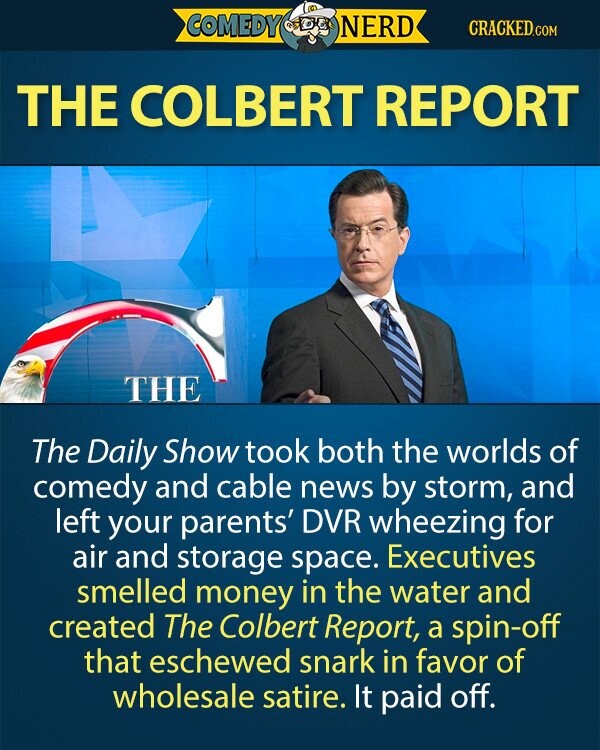 COMEDY NERD CRACKED.COM THE COLBERT REPORT THE The Daily Show took both the worlds of comedy and cable news by storm, and left your parents' DVR wheezing for air and storage space. Executives smelled money in the water and created The Colbert Report, a spin-off that eschewed snark in favor of wholesale satire. It paid off. 
