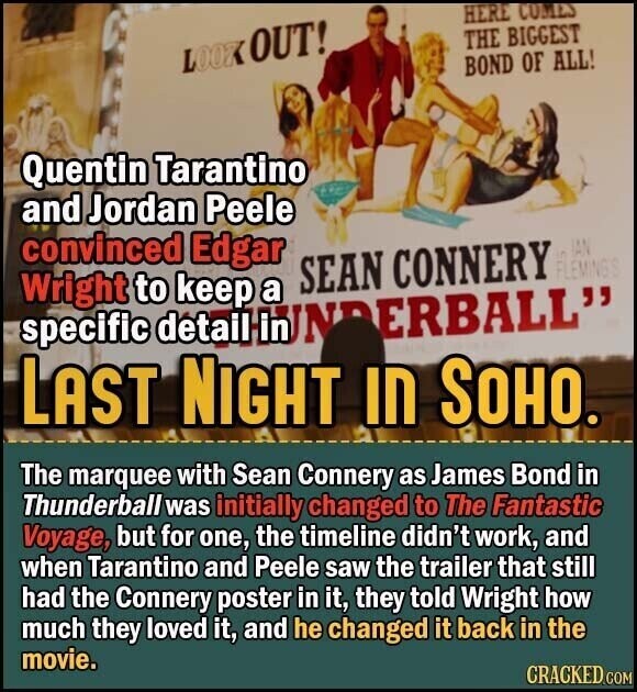 HERE COMES THE BIGGEST LOOK OUT! BOND OF ALL! Quentin Tarantino and Jordan Peele convinced Edgar in IAN SEAN CONNERY FLEMING'S Wright to keep a specific detail HUNDERBALL LAST NIGHT IN SOHO. The marquee with Sean Connery as James Bond in Thunderball was initially changed to The Fantastic Voyage, but for one, the timeline didn't work, and when Tarantino and Peele saw the trailer that still had the Connery poster in it, they told Wright how much they loved it, and he changed it back in the movie. CRACKED.COM